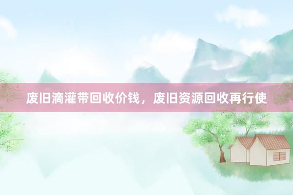 废旧滴灌带回收价钱，废旧资源回收再行使