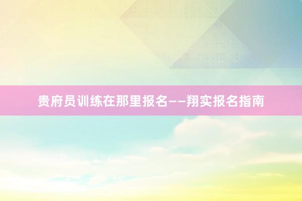 贵府员训练在那里报名——翔实报名指南