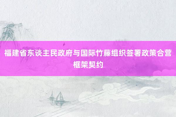 福建省东谈主民政府与国际竹藤组织签署政策合营框架契约