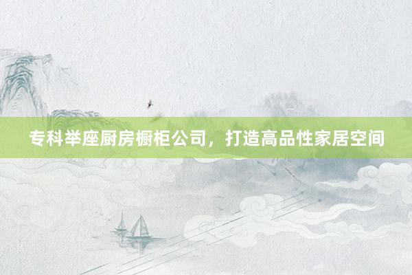 专科举座厨房橱柜公司，打造高品性家居空间