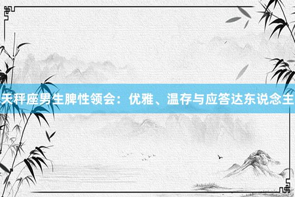 天秤座男生脾性领会：优雅、温存与应答达东说念主
