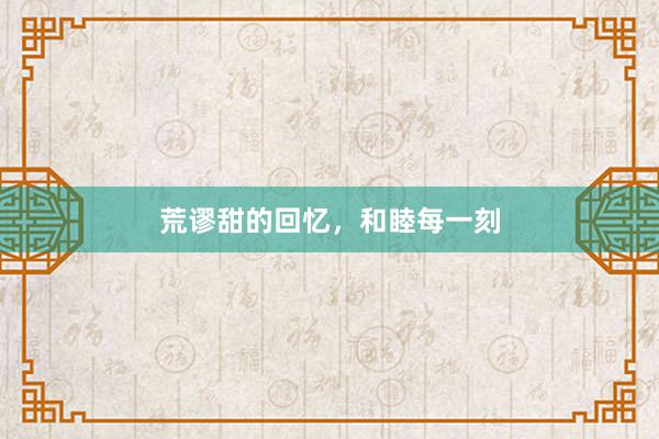 荒谬甜的回忆，和睦每一刻