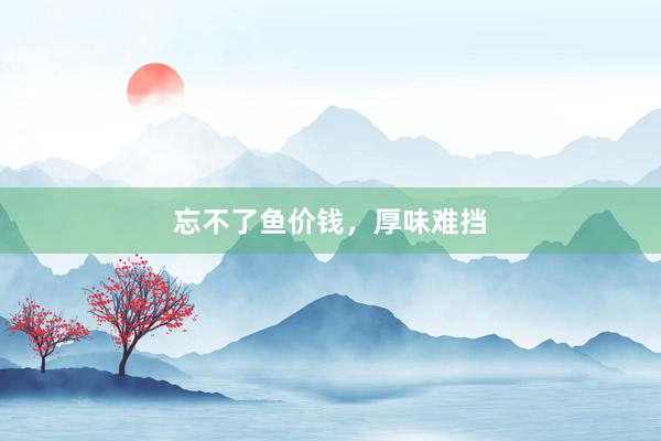 忘不了鱼价钱，厚味难挡